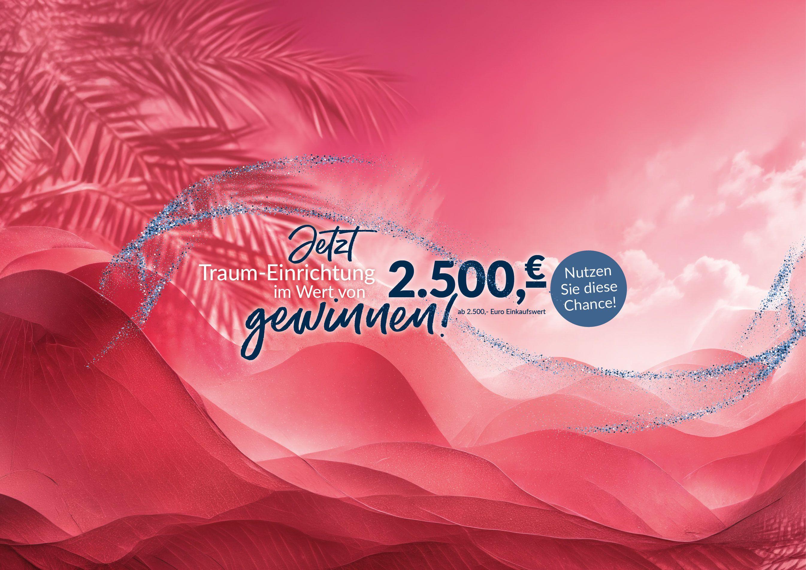 Jetzt Traum-Einrichtung im Wert von 2.500,- € gewinnen. Jetzt Traum-Einrichtung im Wert von 2.500,- € gewinnen.